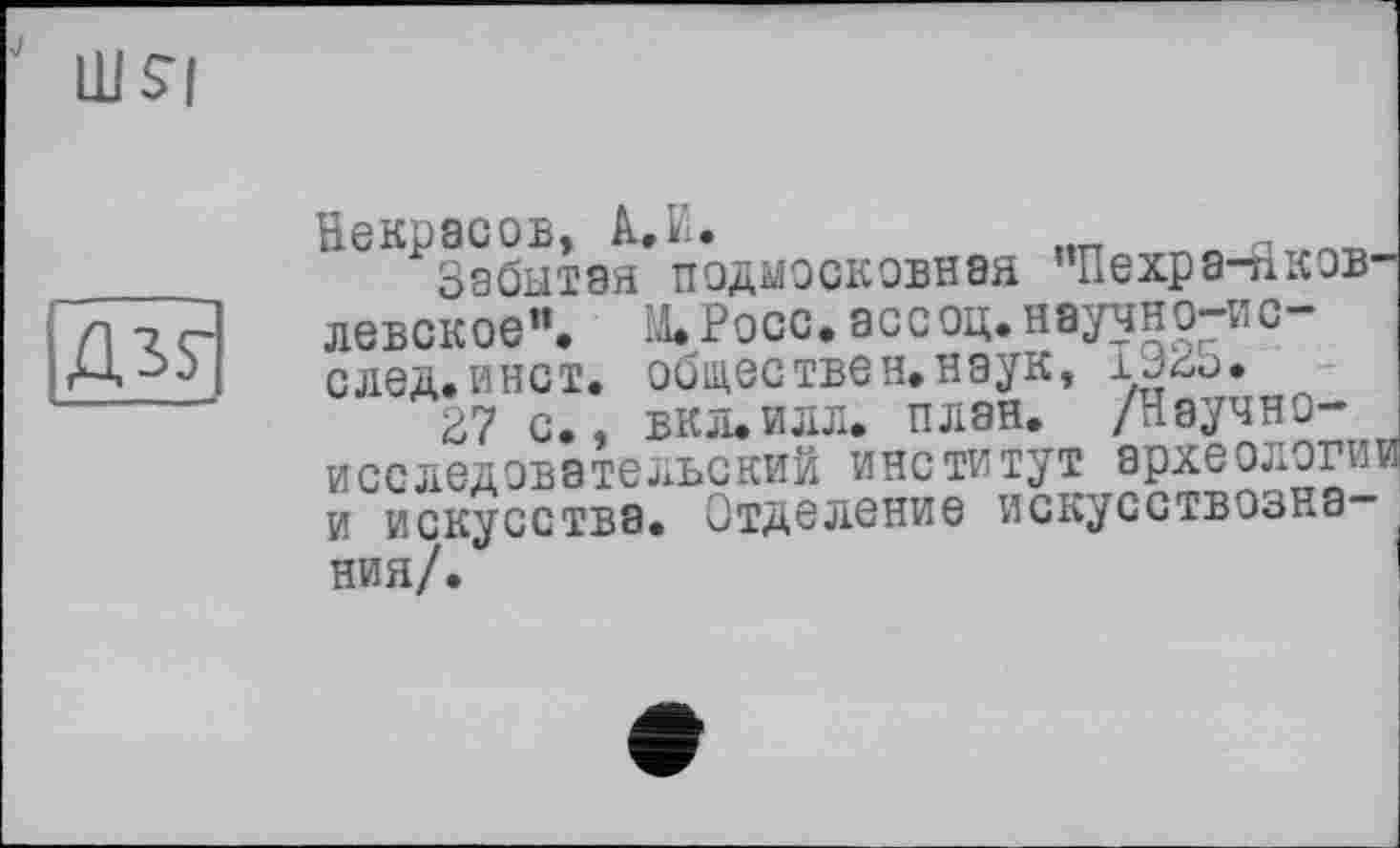 ﻿Д35-
Некрасов, A.ïi.
Забытая подмосковная ”Пехра-пков-левское”. М. Росс, асе оц.нвучно-ис-след.инет, обществен.наук, 1923.
27 с., ВКЛ.ИЛЛ. план. /Научно-исследовательский институт археологи! и искусства. Отделение искусствозна ния/.